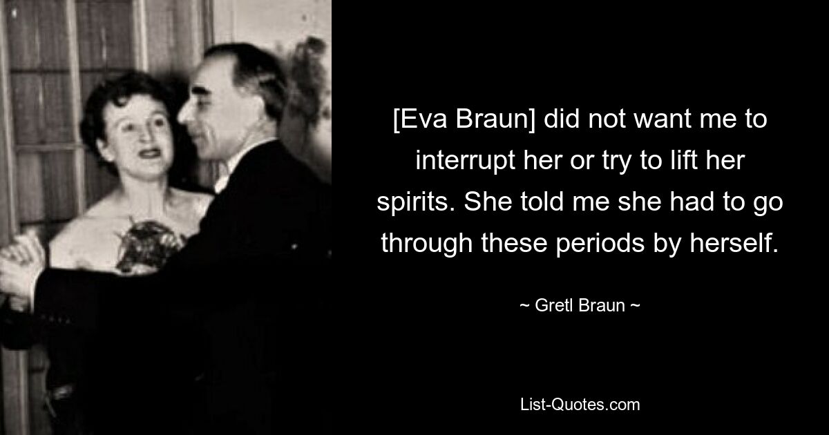 [Eva Braun] did not want me to interrupt her or try to lift her spirits. She told me she had to go through these periods by herself. — © Gretl Braun