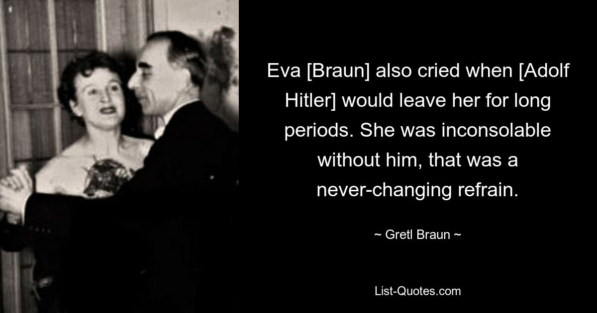 Eva [Braun] also cried when [Adolf Hitler] would leave her for long periods. She was inconsolable without him, that was a never-changing refrain. — © Gretl Braun