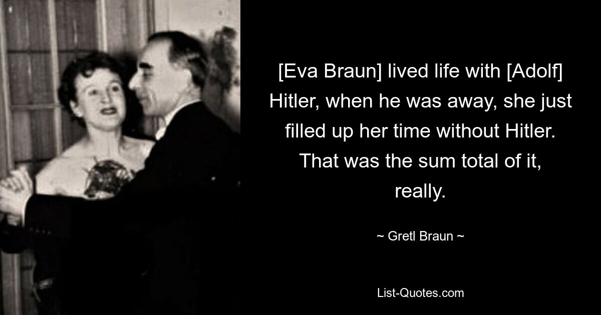 [Ева Браун] прожила жизнь с [Адольфом] Гитлером, когда он был в отъезде, она просто заполняла свое время без Гитлера. На самом деле это была вся сумма. — © Гретл Браун 