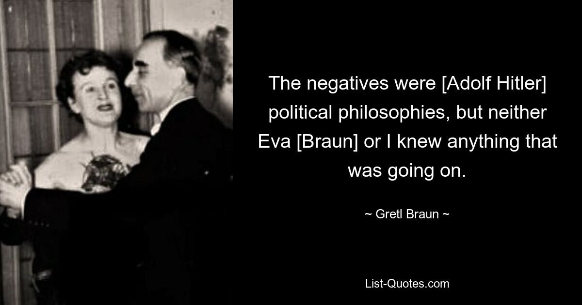 The negatives were [Adolf Hitler] political philosophies, but neither Eva [Braun] or I knew anything that was going on. — © Gretl Braun