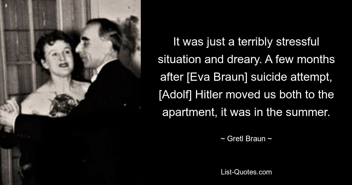 It was just a terribly stressful situation and dreary. A few months after [Eva Braun] suicide attempt, [Adolf] Hitler moved us both to the apartment, it was in the summer. — © Gretl Braun