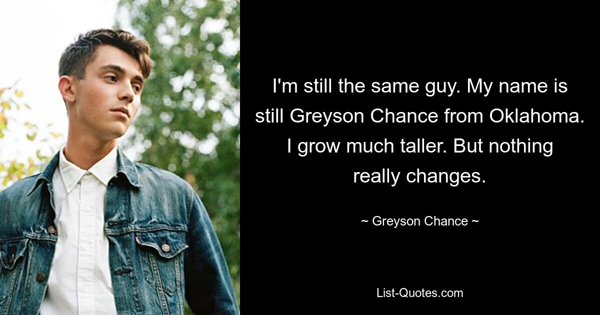 I'm still the same guy. My name is still Greyson Chance from Oklahoma. I grow much taller. But nothing really changes. — © Greyson Chance