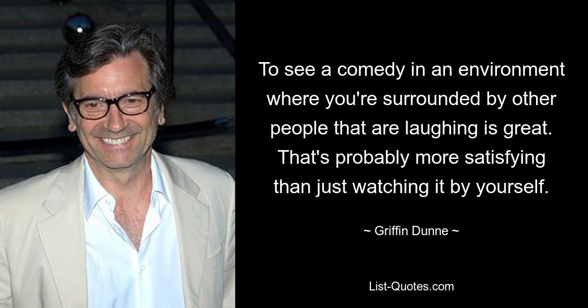 To see a comedy in an environment where you're surrounded by other people that are laughing is great. That's probably more satisfying than just watching it by yourself. — © Griffin Dunne