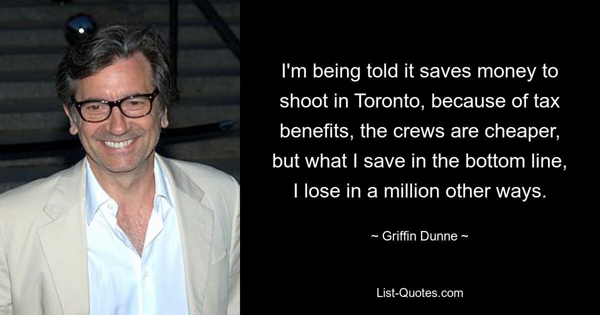 I'm being told it saves money to shoot in Toronto, because of tax benefits, the crews are cheaper, but what I save in the bottom line, I lose in a million other ways. — © Griffin Dunne