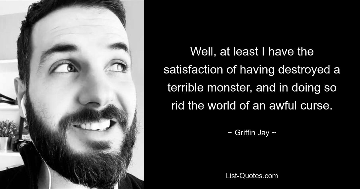 Well, at least I have the satisfaction of having destroyed a terrible monster, and in doing so rid the world of an awful curse. — © Griffin Jay