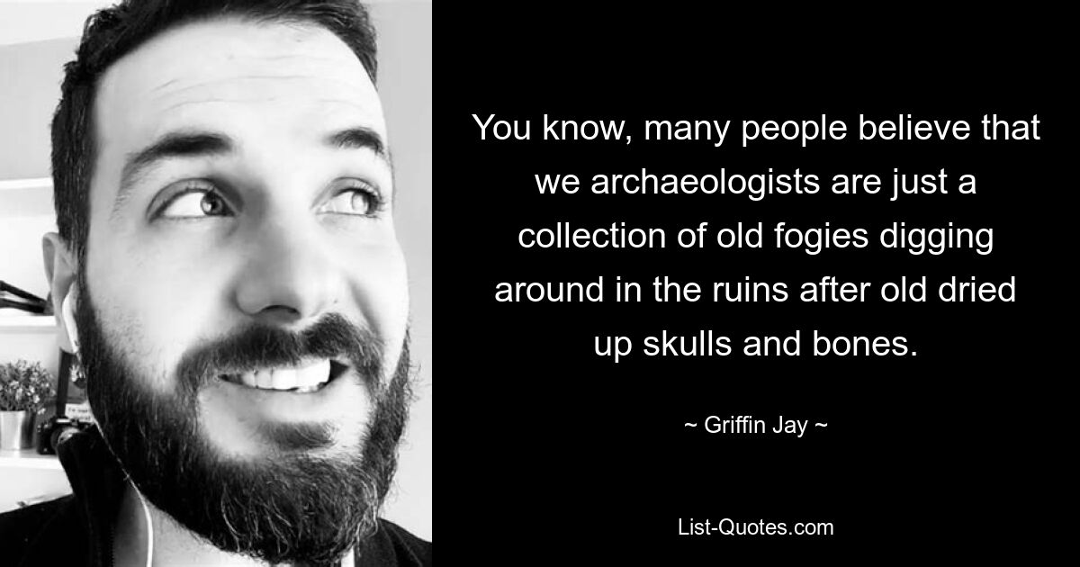 You know, many people believe that we archaeologists are just a collection of old fogies digging around in the ruins after old dried up skulls and bones. — © Griffin Jay