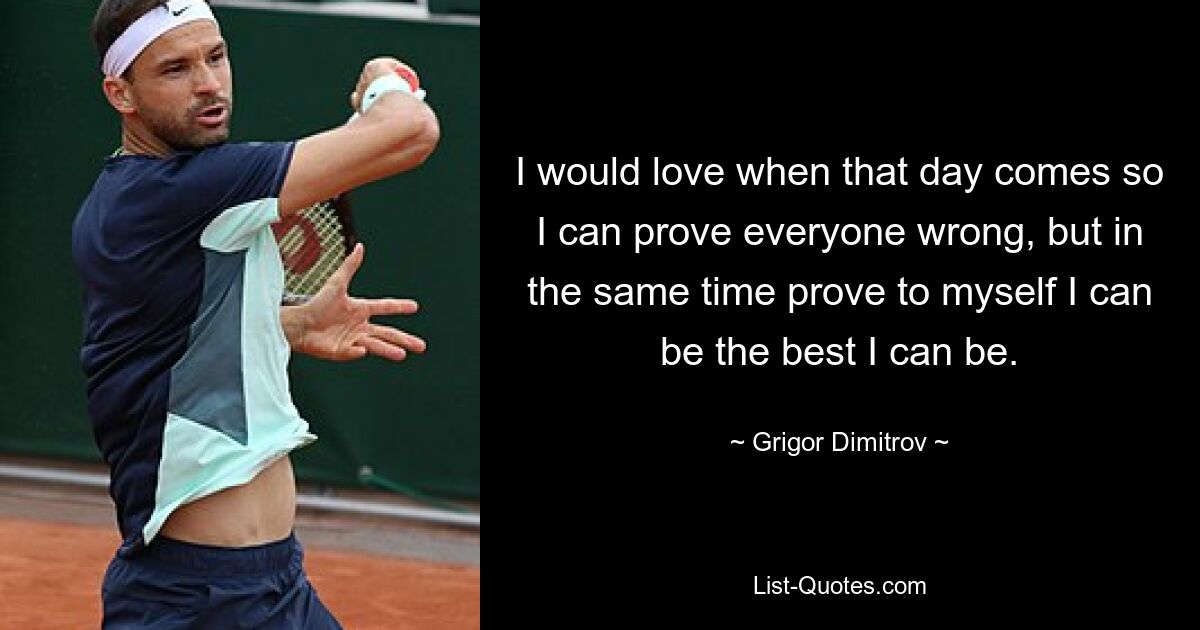 I would love when that day comes so I can prove everyone wrong, but in the same time prove to myself I can be the best I can be. — © Grigor Dimitrov