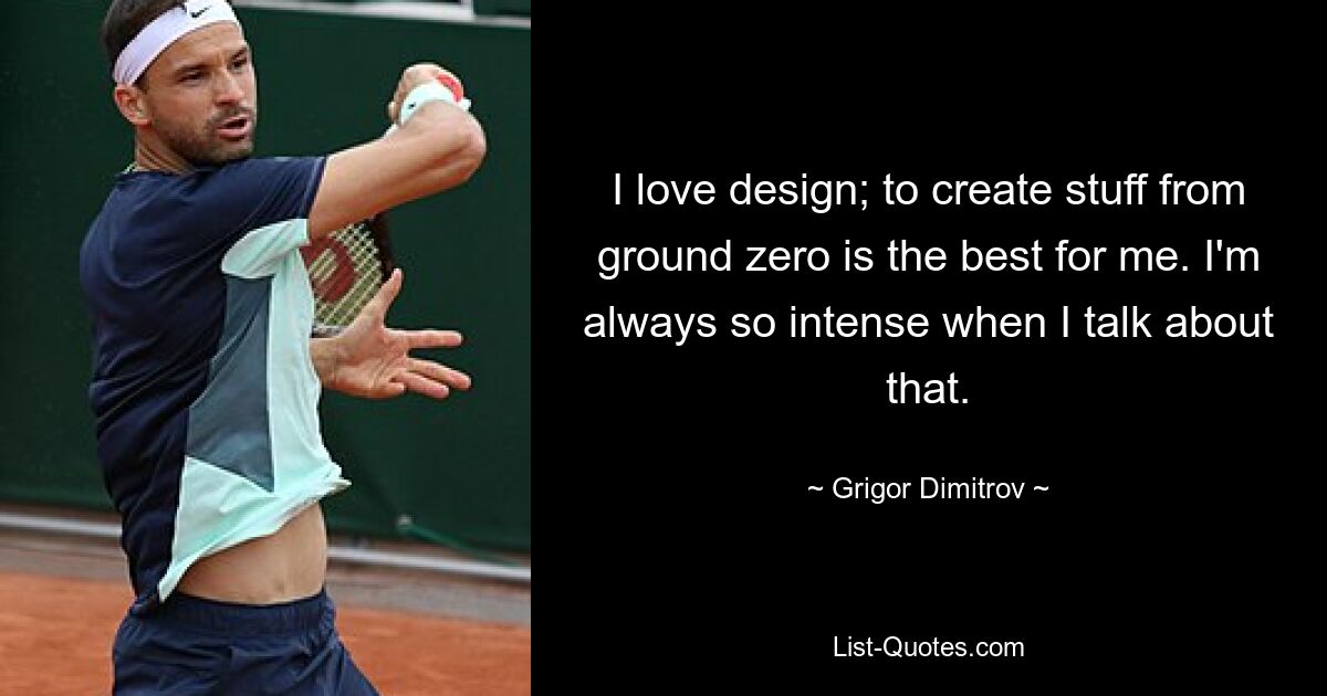 I love design; to create stuff from ground zero is the best for me. I'm always so intense when I talk about that. — © Grigor Dimitrov