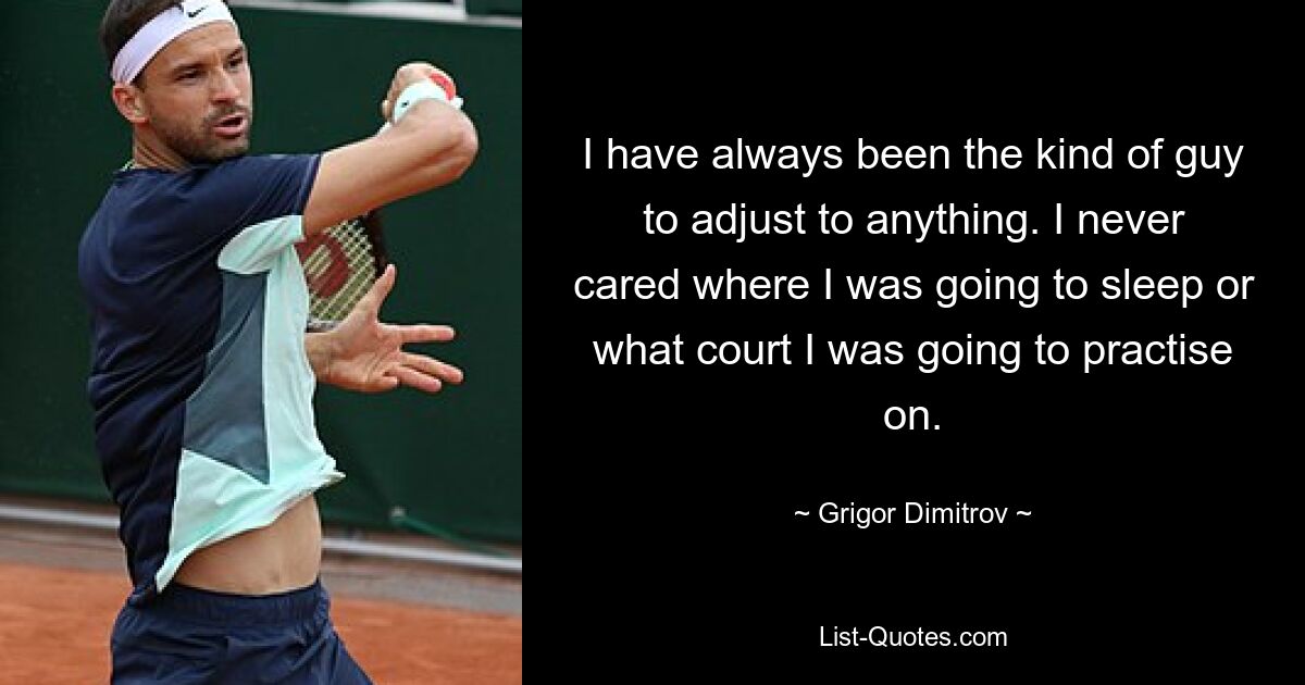 I have always been the kind of guy to adjust to anything. I never cared where I was going to sleep or what court I was going to practise on. — © Grigor Dimitrov