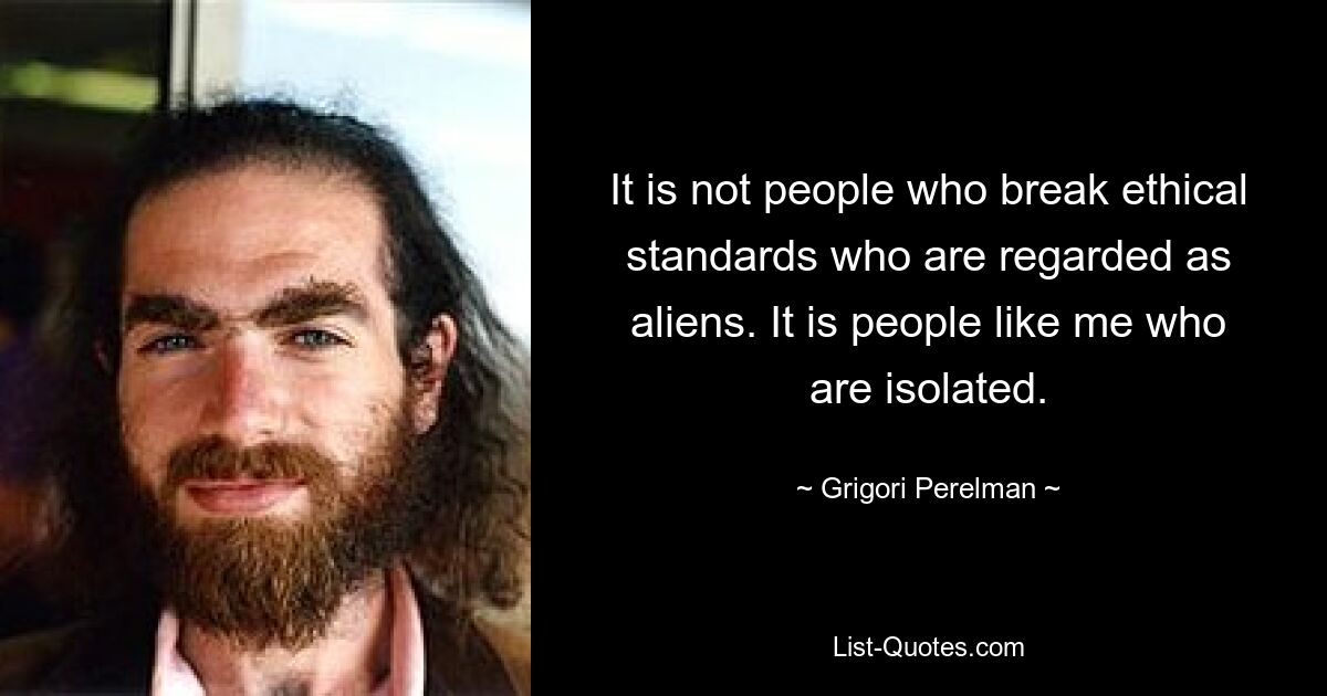 It is not people who break ethical standards who are regarded as aliens. It is people like me who are isolated. — © Grigori Perelman