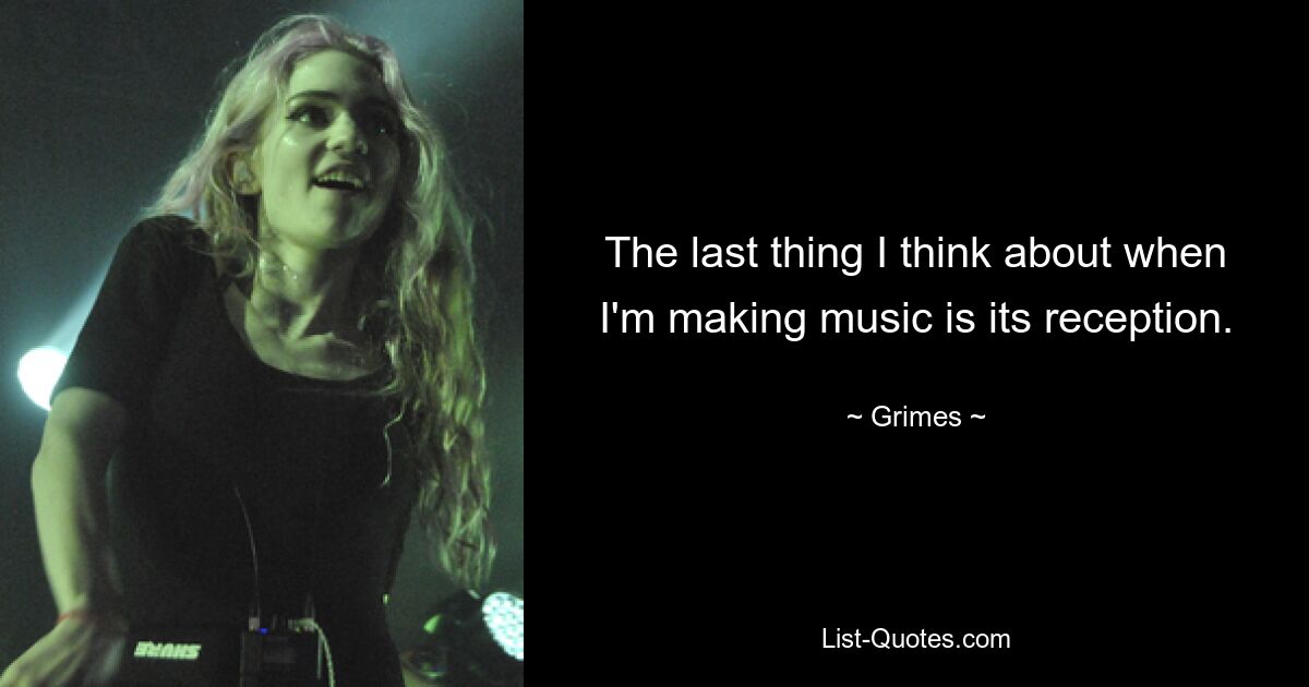 The last thing I think about when I'm making music is its reception. — © Grimes