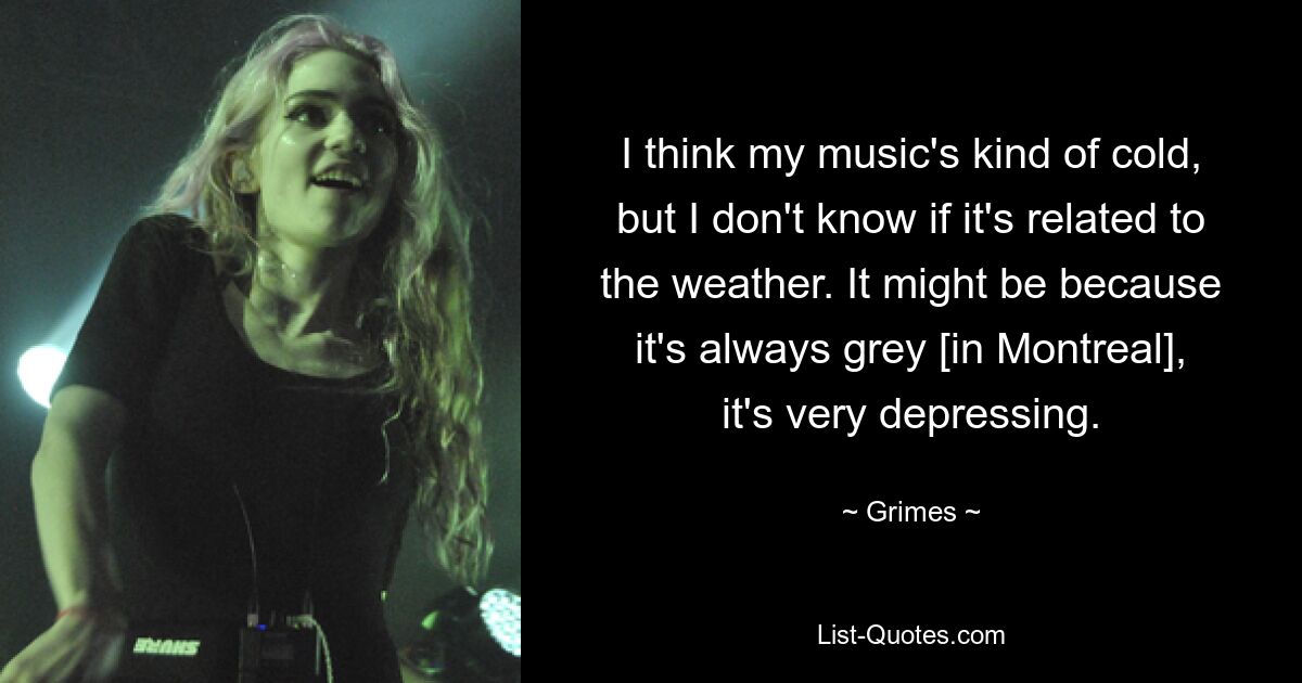 I think my music's kind of cold, but I don't know if it's related to the weather. It might be because it's always grey [in Montreal], it's very depressing. — © Grimes