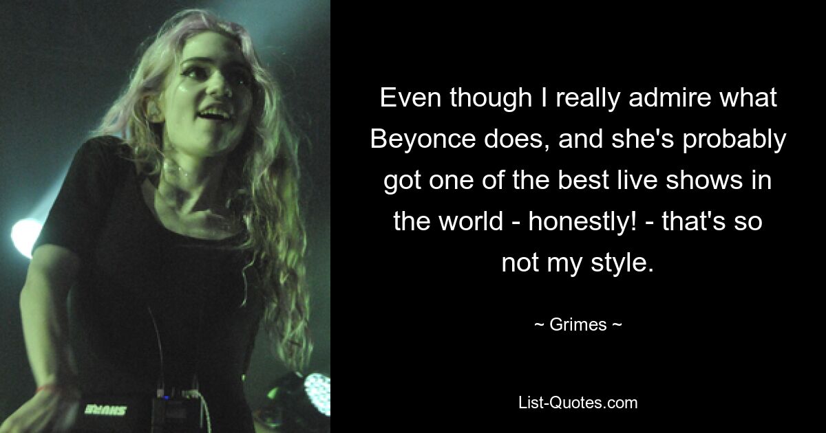 Even though I really admire what Beyonce does, and she's probably got one of the best live shows in the world - honestly! - that's so not my style. — © Grimes