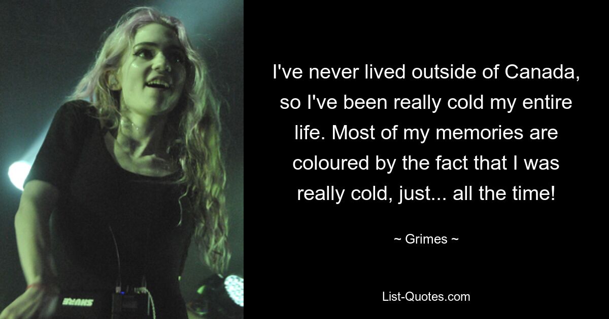 I've never lived outside of Canada, so I've been really cold my entire life. Most of my memories are coloured by the fact that I was really cold, just... all the time! — © Grimes