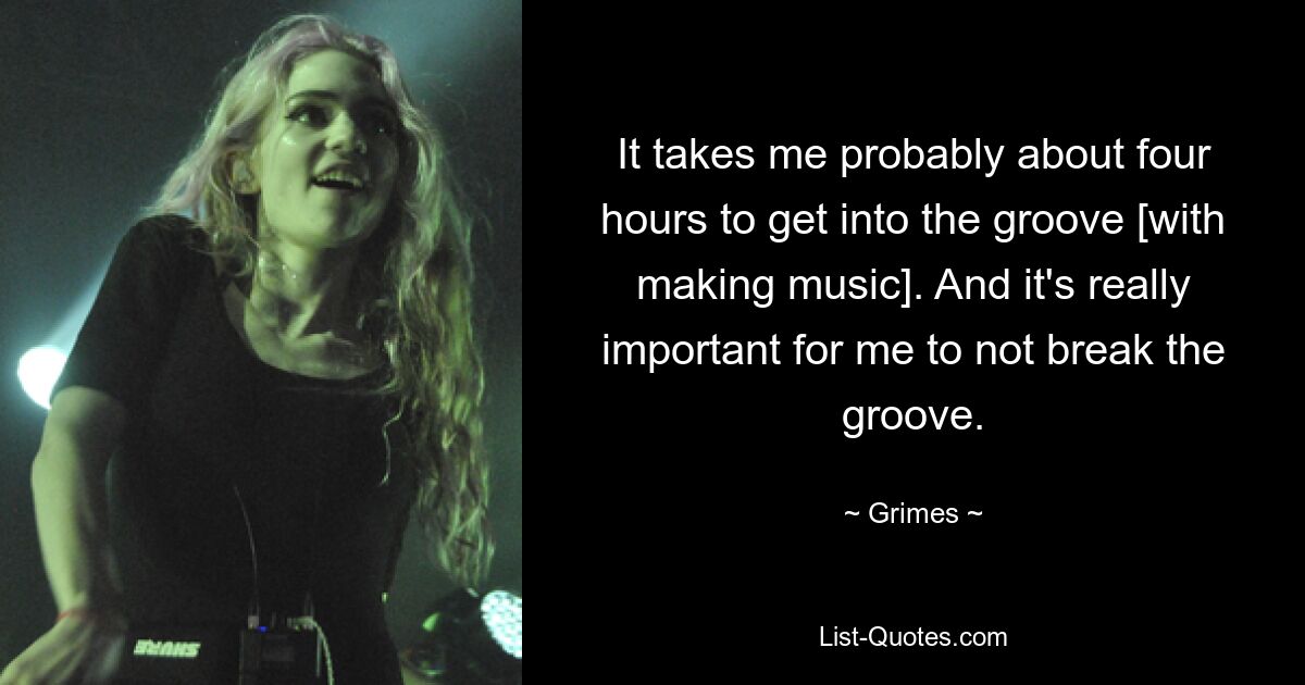 It takes me probably about four hours to get into the groove [with making music]. And it's really important for me to not break the groove. — © Grimes