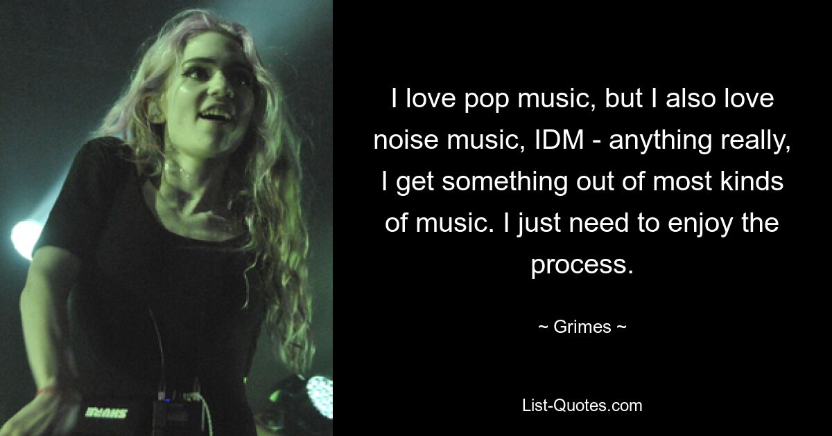 I love pop music, but I also love noise music, IDM - anything really, I get something out of most kinds of music. I just need to enjoy the process. — © Grimes