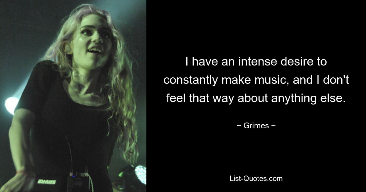 I have an intense desire to constantly make music, and I don't feel that way about anything else. — © Grimes