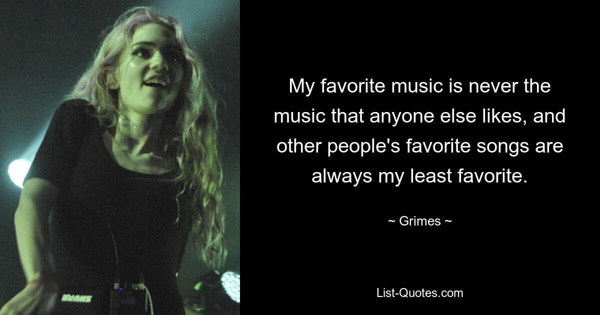 My favorite music is never the music that anyone else likes, and other people's favorite songs are always my least favorite. — © Grimes