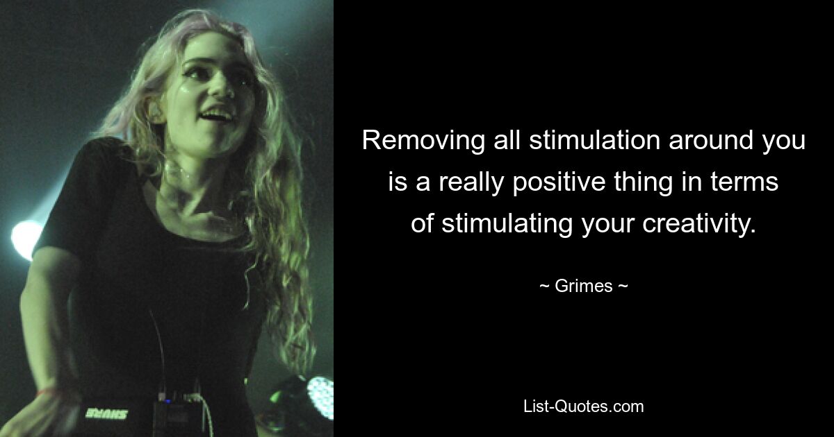 Removing all stimulation around you is a really positive thing in terms of stimulating your creativity. — © Grimes