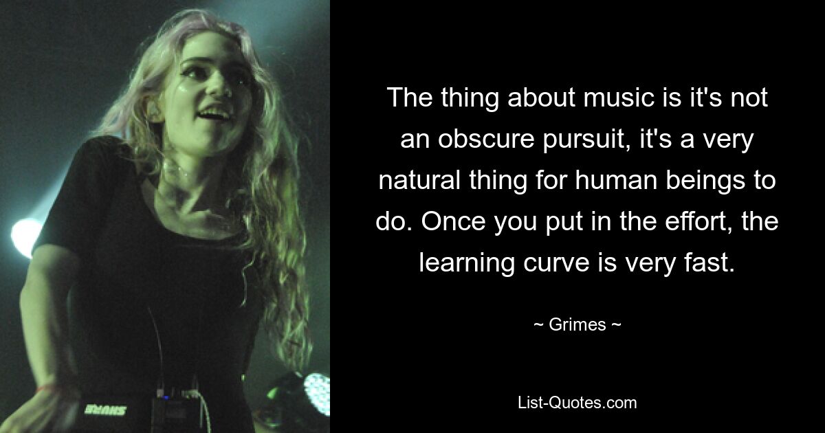 The thing about music is it's not an obscure pursuit, it's a very natural thing for human beings to do. Once you put in the effort, the learning curve is very fast. — © Grimes