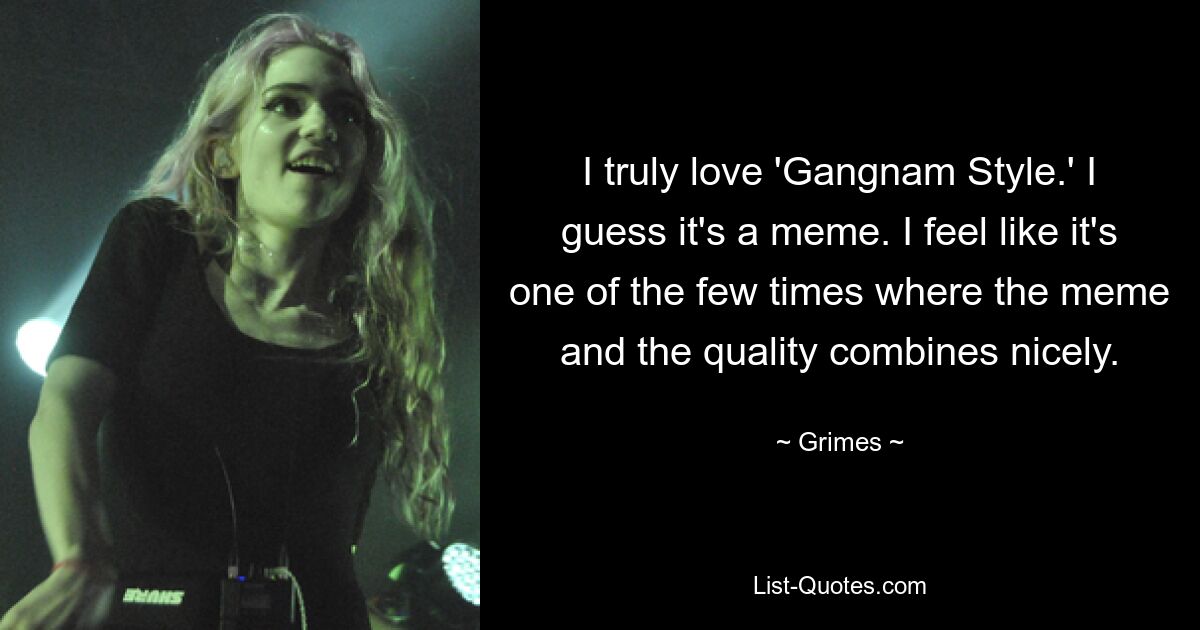 I truly love 'Gangnam Style.' I guess it's a meme. I feel like it's one of the few times where the meme and the quality combines nicely. — © Grimes