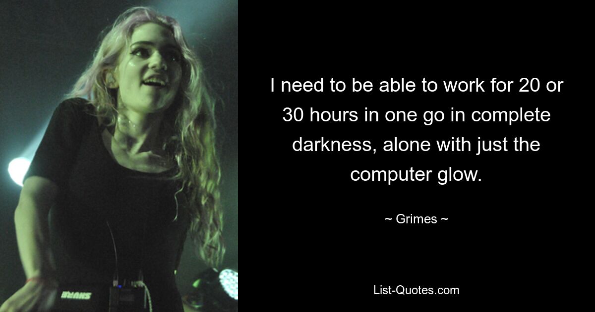 I need to be able to work for 20 or 30 hours in one go in complete darkness, alone with just the computer glow. — © Grimes