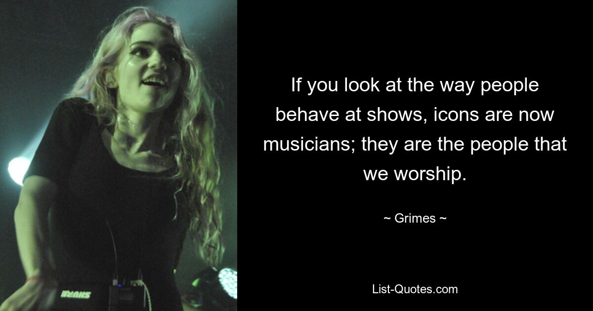 If you look at the way people behave at shows, icons are now musicians; they are the people that we worship. — © Grimes