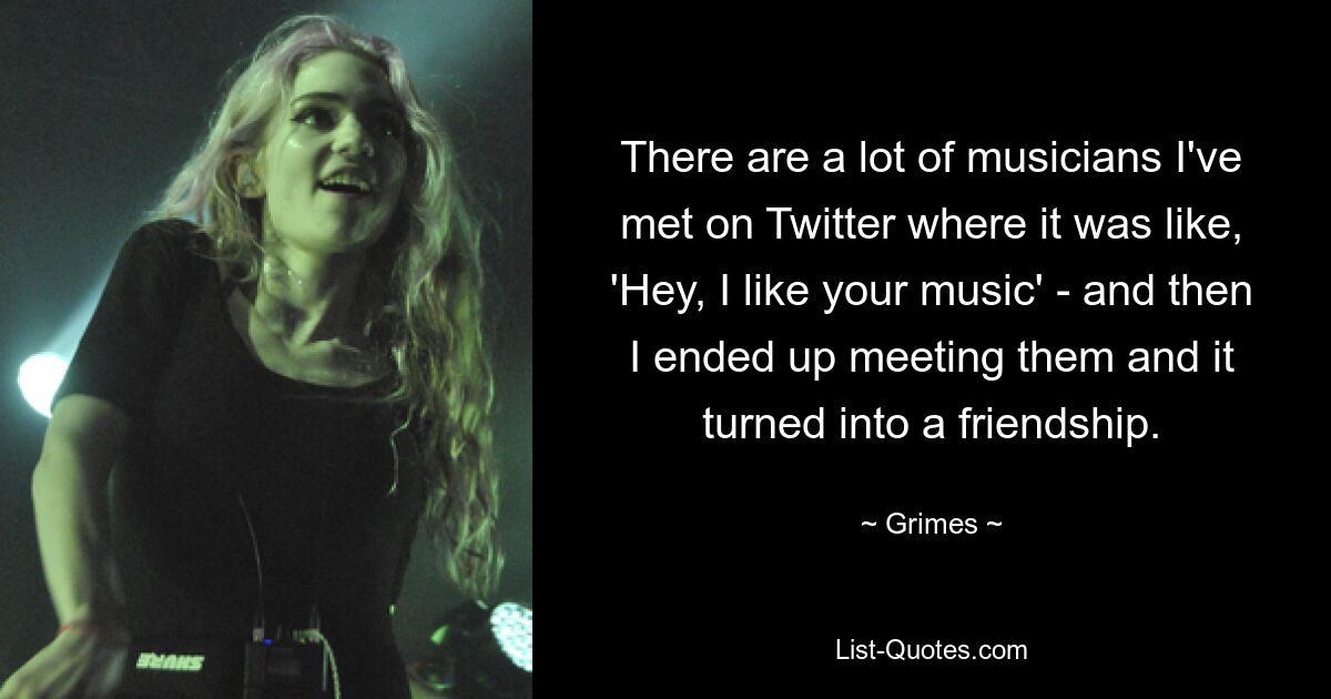 There are a lot of musicians I've met on Twitter where it was like, 'Hey, I like your music' - and then I ended up meeting them and it turned into a friendship. — © Grimes