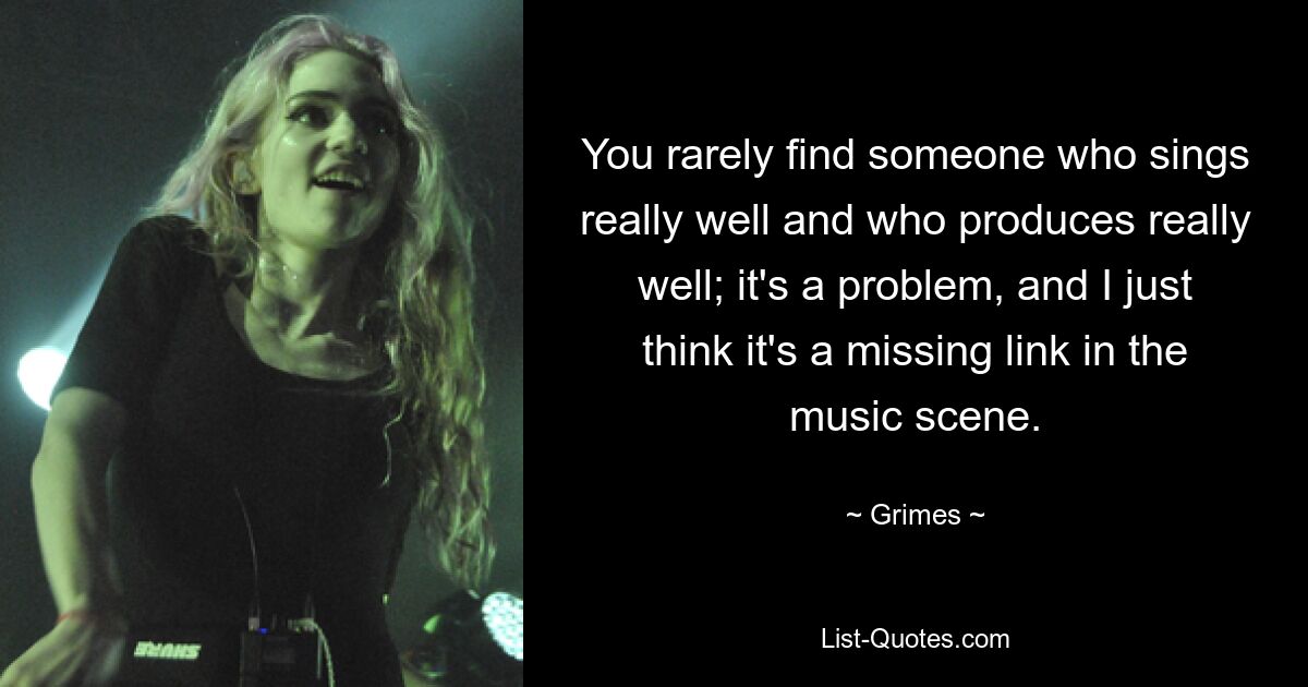 You rarely find someone who sings really well and who produces really well; it's a problem, and I just think it's a missing link in the music scene. — © Grimes