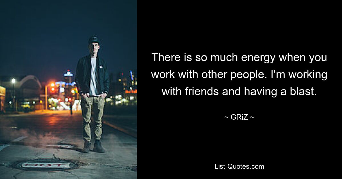 There is so much energy when you work with other people. I'm working with friends and having a blast. — © GRiZ