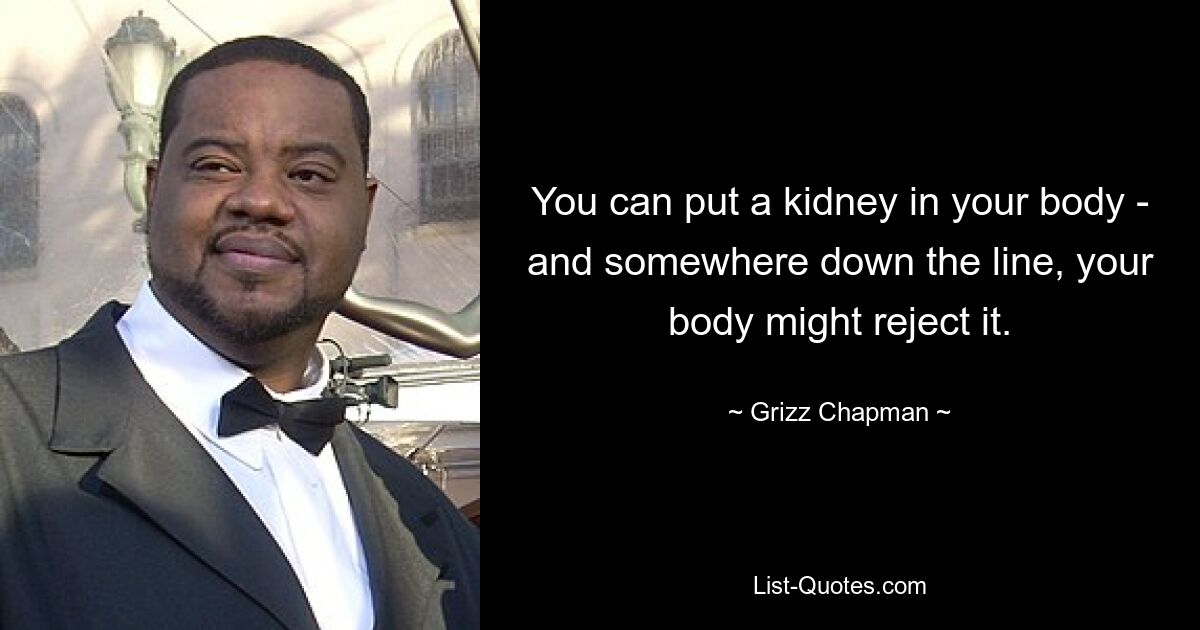 You can put a kidney in your body - and somewhere down the line, your body might reject it. — © Grizz Chapman