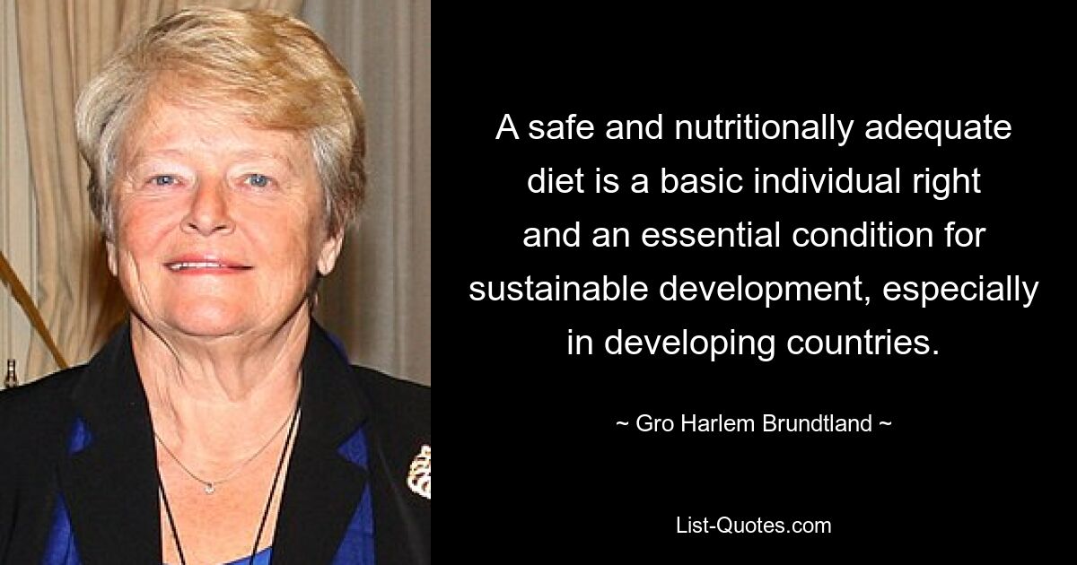 A safe and nutritionally adequate diet is a basic individual right and an essential condition for sustainable development, especially in developing countries. — © Gro Harlem Brundtland