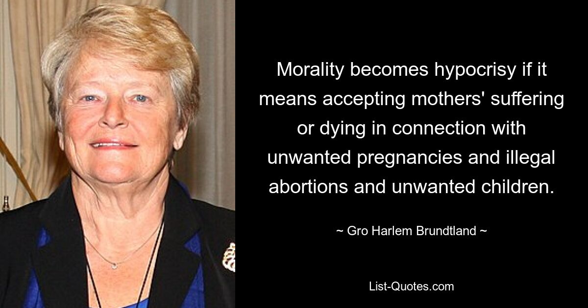 Morality becomes hypocrisy if it means accepting mothers' suffering or dying in connection with unwanted pregnancies and illegal abortions and unwanted children. — © Gro Harlem Brundtland