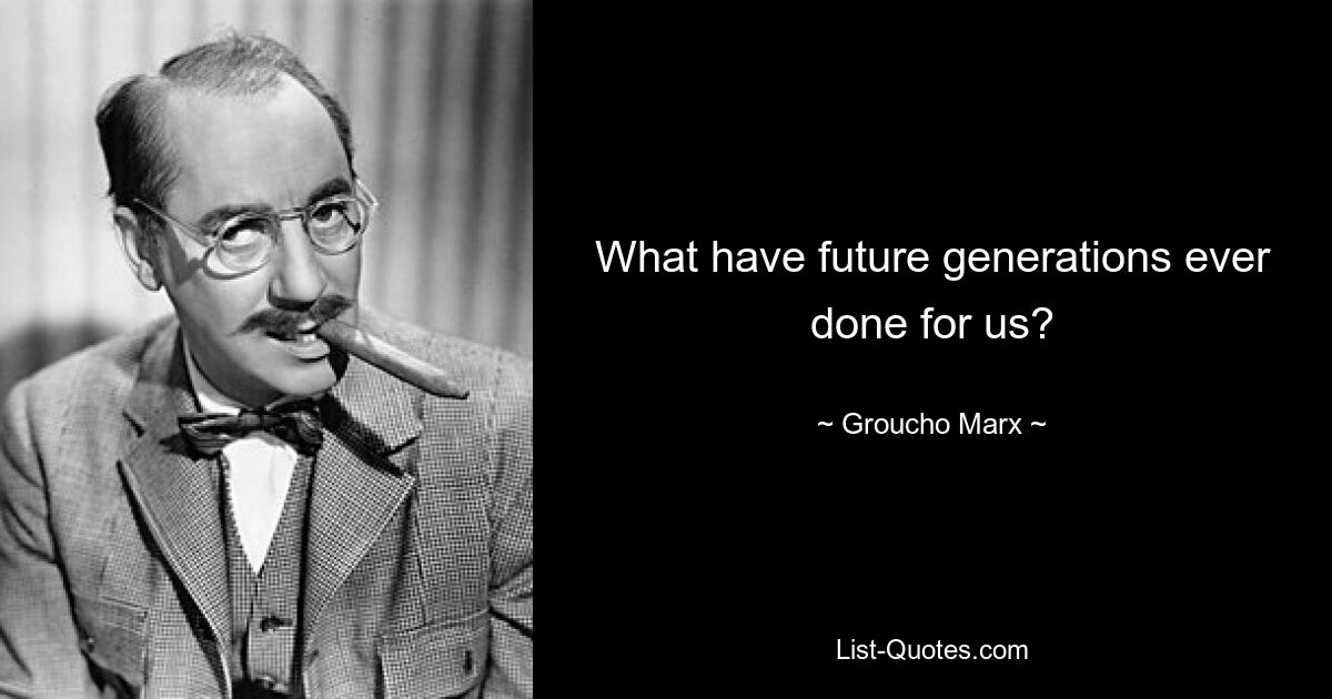 What have future generations ever done for us? — © Groucho Marx