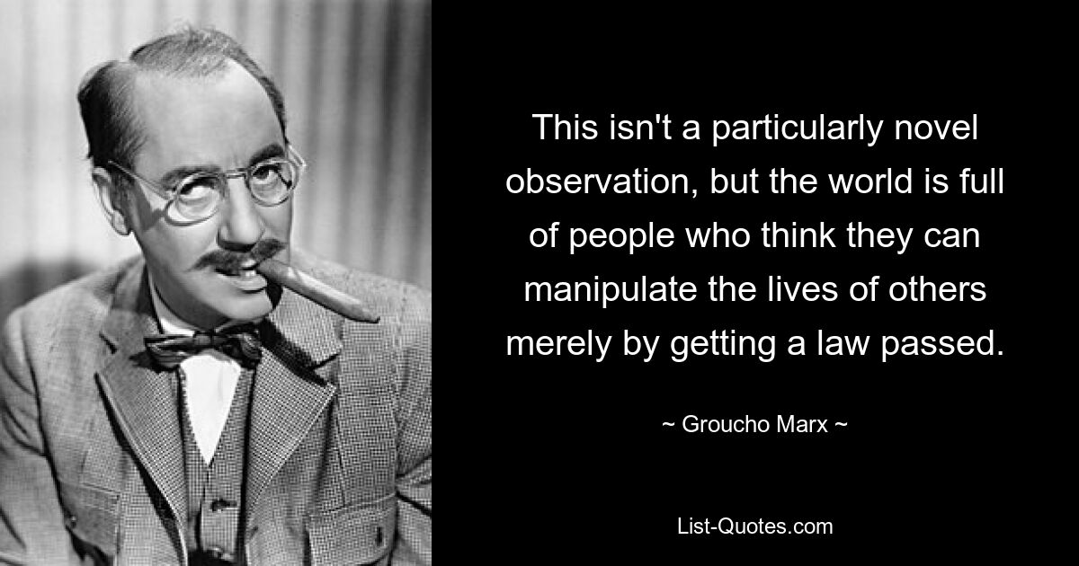 This isn't a particularly novel observation, but the world is full of people who think they can manipulate the lives of others merely by getting a law passed. — © Groucho Marx