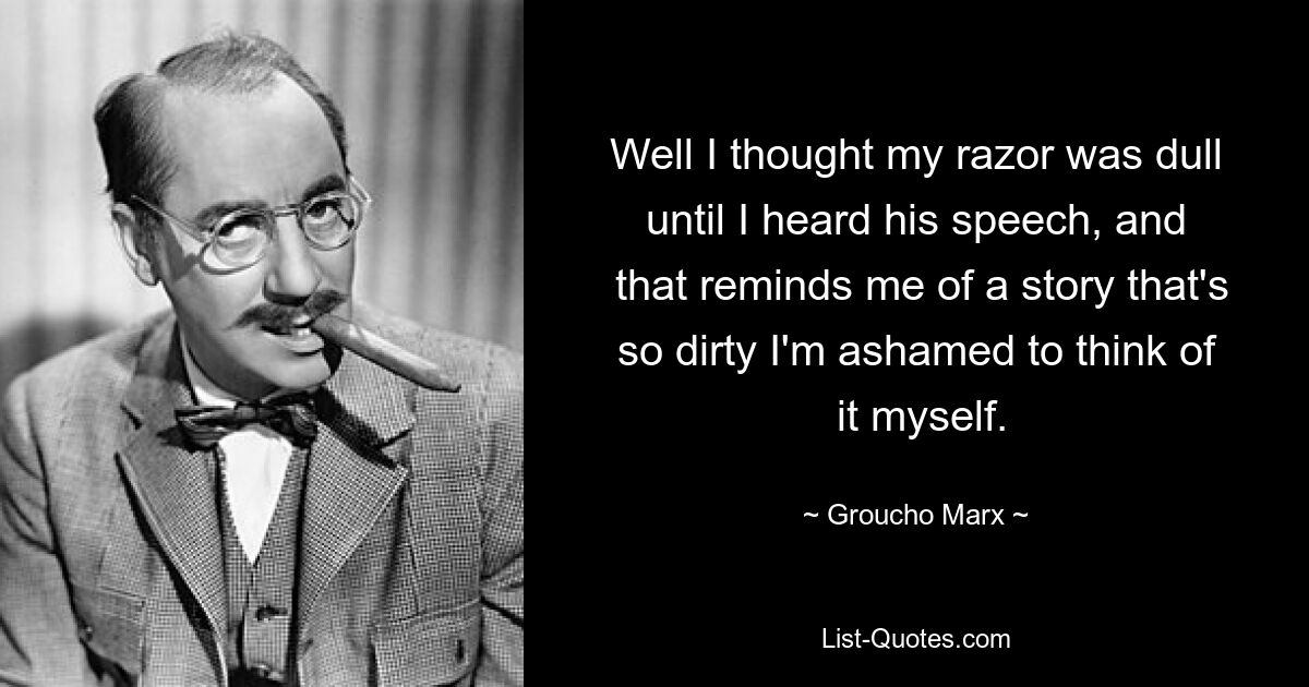 Well I thought my razor was dull until I heard his speech, and
 that reminds me of a story that's so dirty I'm ashamed to think of
 it myself. — © Groucho Marx