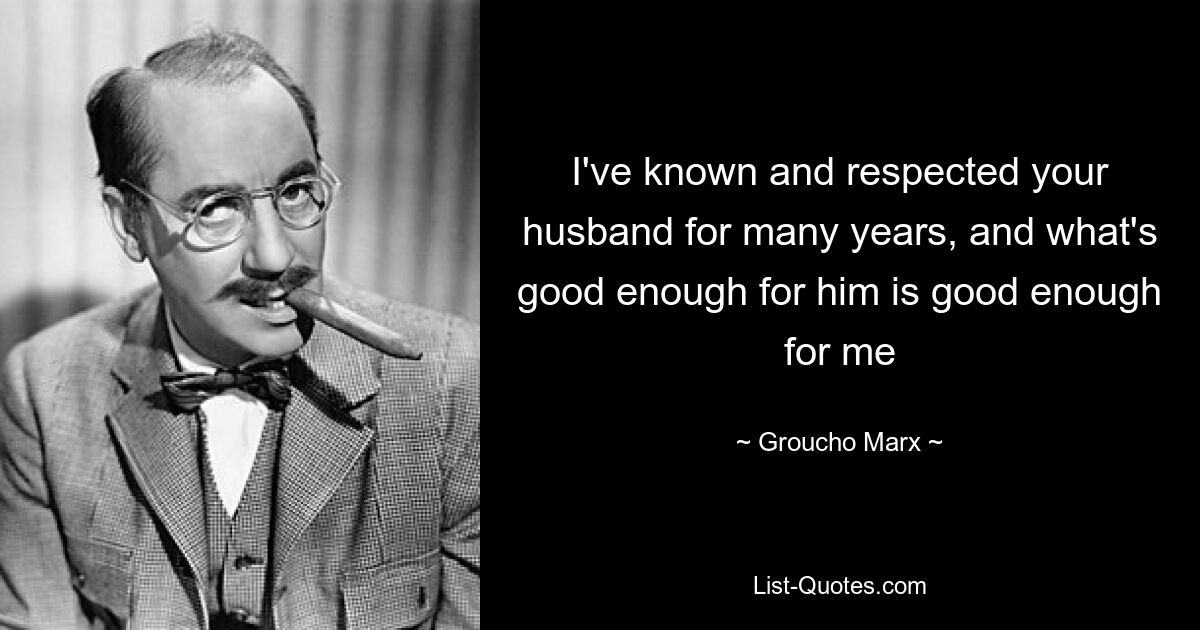 I've known and respected your husband for many years, and what's good enough for him is good enough for me — © Groucho Marx