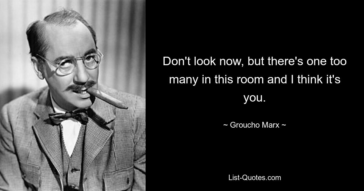 Don't look now, but there's one too many in this room and I think it's you. — © Groucho Marx