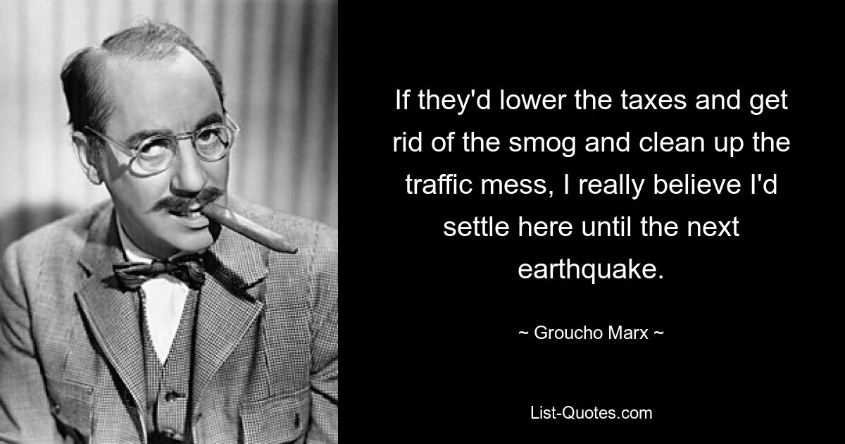 If they'd lower the taxes and get rid of the smog and clean up the traffic mess, I really believe I'd settle here until the next earthquake. — © Groucho Marx