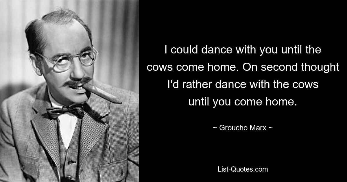 I could dance with you until the cows come home. On second thought I'd rather dance with the cows until you come home. — © Groucho Marx