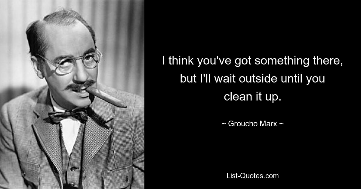 I think you've got something there, but I'll wait outside until you clean it up. — © Groucho Marx