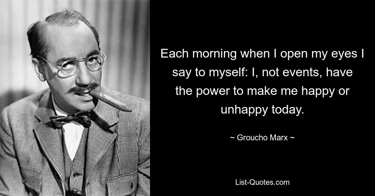 Each morning when I open my eyes I say to myself: I, not events, have the power to make me happy or unhappy today. — © Groucho Marx