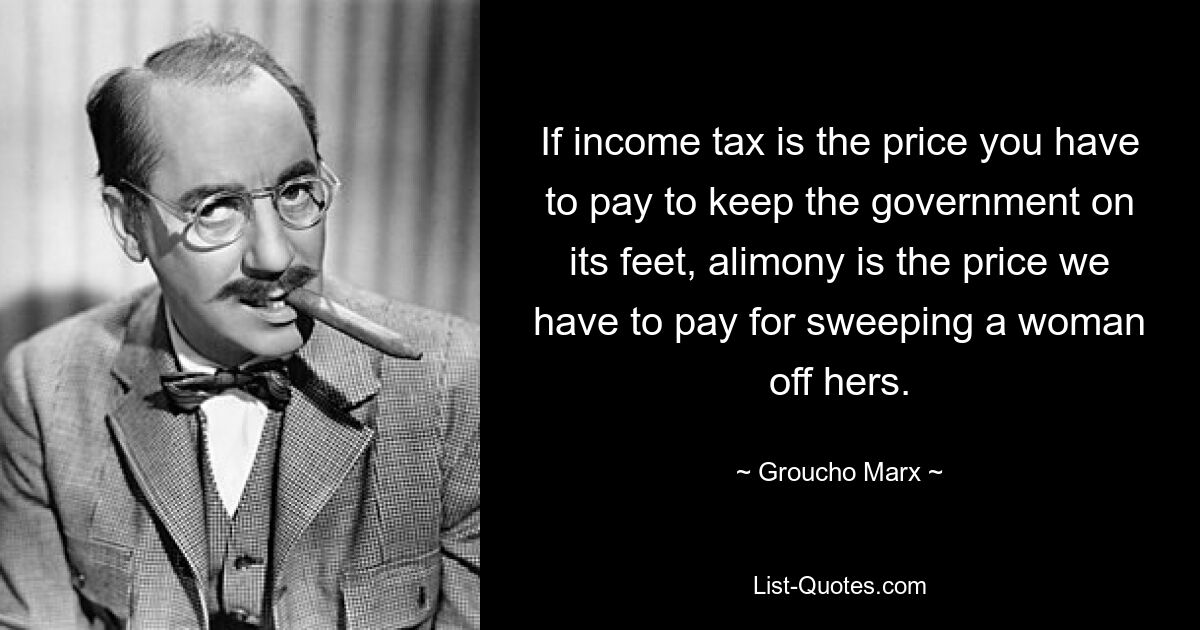 If income tax is the price you have to pay to keep the government on its feet, alimony is the price we have to pay for sweeping a woman off hers. — © Groucho Marx