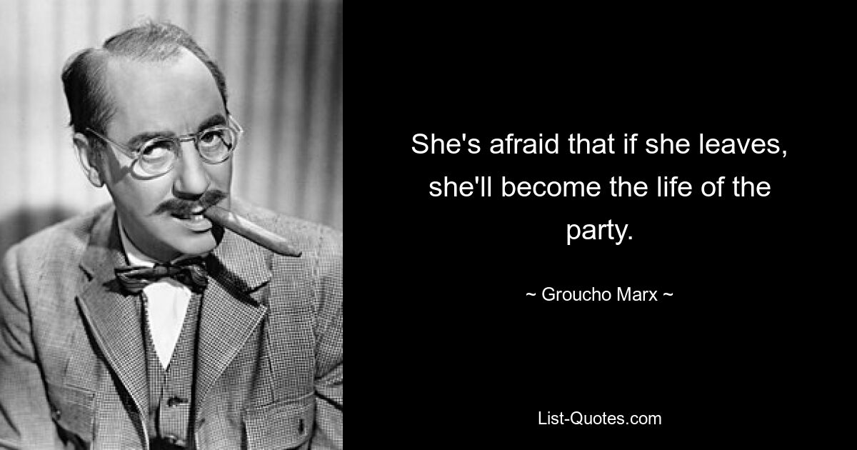 She's afraid that if she leaves, she'll become the life of the party. — © Groucho Marx