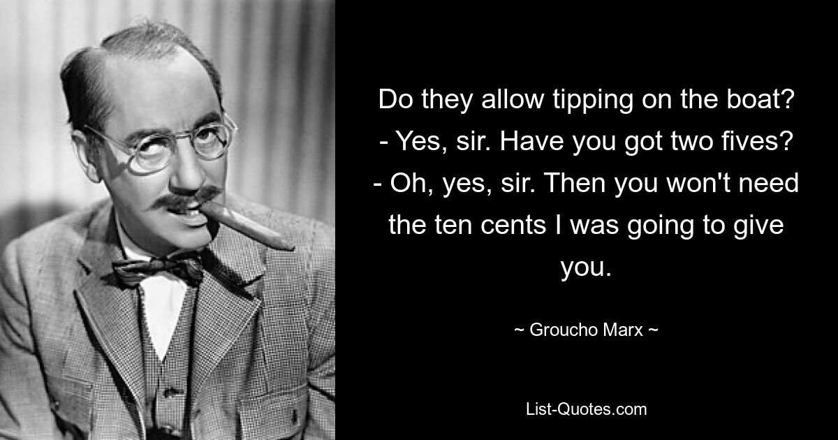 Do they allow tipping on the boat? - Yes, sir. Have you got two fives? - Oh, yes, sir. Then you won't need the ten cents I was going to give you. — © Groucho Marx