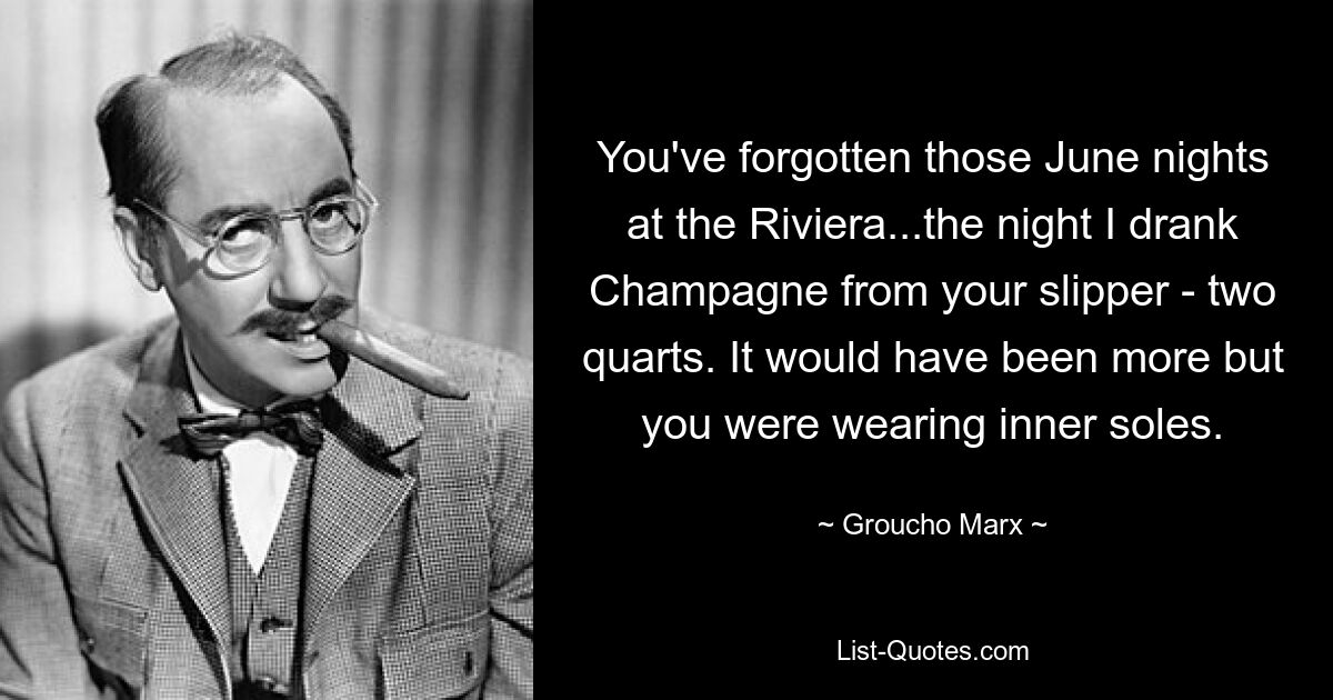 You've forgotten those June nights at the Riviera...the night I drank Champagne from your slipper - two quarts. It would have been more but you were wearing inner soles. — © Groucho Marx