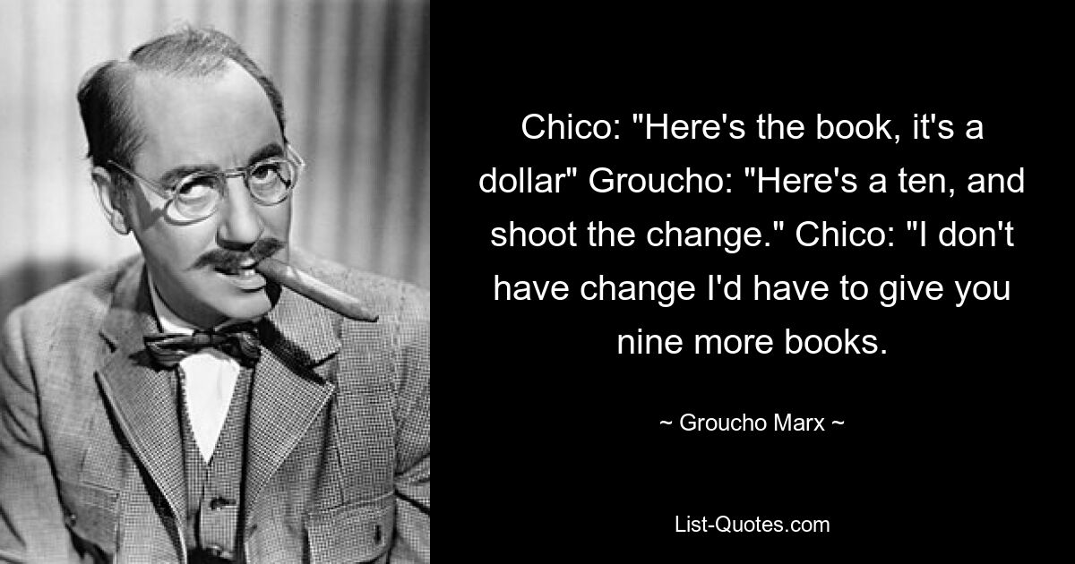 Chico: "Here's the book, it's a dollar" Groucho: "Here's a ten, and shoot the change." Chico: "I don't have change I'd have to give you nine more books. — © Groucho Marx