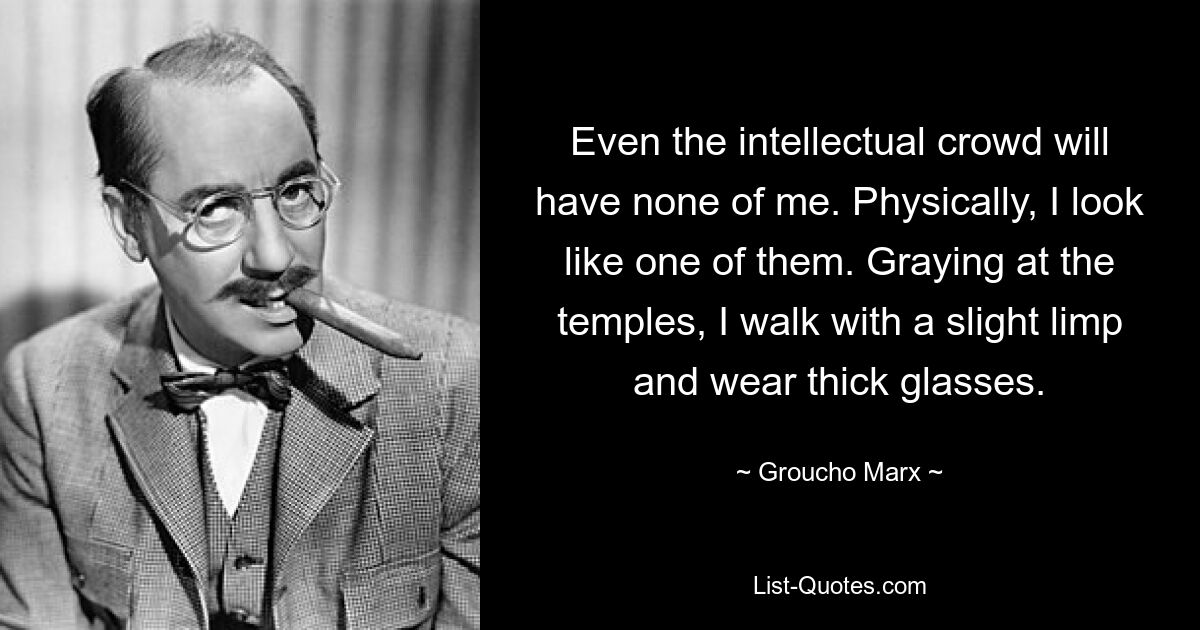 Even the intellectual crowd will have none of me. Physically, I look like one of them. Graying at the temples, I walk with a slight limp and wear thick glasses. — © Groucho Marx