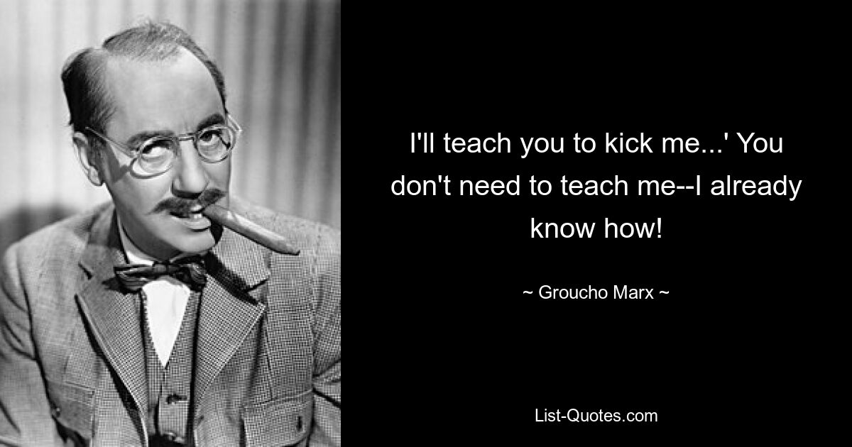 I'll teach you to kick me...' You don't need to teach me--I already know how! — © Groucho Marx