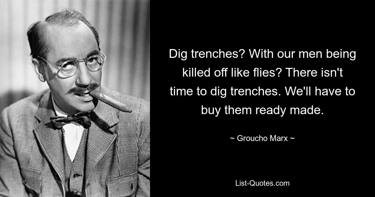 Dig trenches? With our men being killed off like flies? There isn't time to dig trenches. We'll have to buy them ready made. — © Groucho Marx